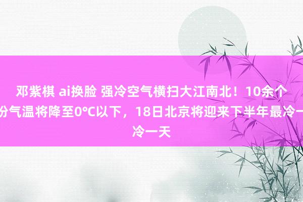 邓紫棋 ai换脸 强冷空气横扫大江南北！10余个省份气温将降至0℃以下，18日北京将迎来下半年最冷一天