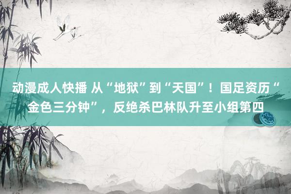 动漫成人快播 从“地狱”到“天国”！国足资历“金色三分钟”，反绝杀巴林队升至小组第四