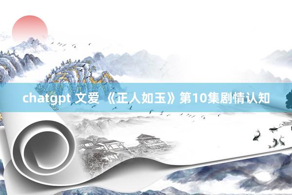 chatgpt 文爱 《正人如玉》第10集剧情认知