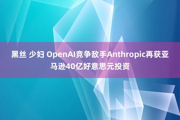 黑丝 少妇 OpenAI竞争敌手Anthropic再获亚马逊40亿好意思元投资