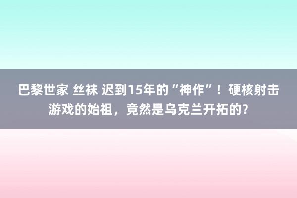 巴黎世家 丝袜 迟到15年的“神作”！硬核射击游戏的始祖，竟然是乌克兰开拓的？