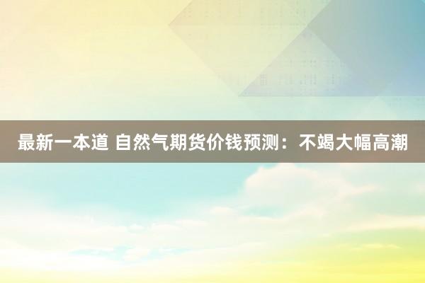 最新一本道 自然气期货价钱预测：不竭大幅高潮