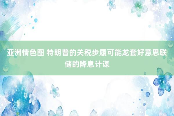 亚洲情色图 特朗普的关税步履可能龙套好意思联储的降息计谋