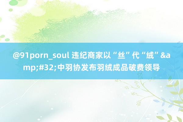 @91porn_soul 违纪商家以“丝”代“绒”&#32;中羽协发布羽绒成品破费领导