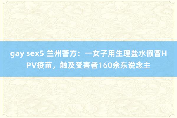 gay sex5 兰州警方：一女子用生理盐水假冒HPV疫苗，触及受害者160余东说念主