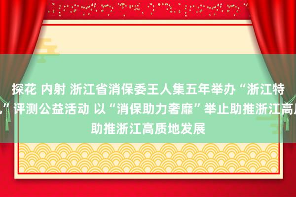 探花 内射 浙江省消保委王人集五年举办“浙江特点伴手礼”评测公益活动 以“消保助力奢靡”举止助推浙江高质地发展