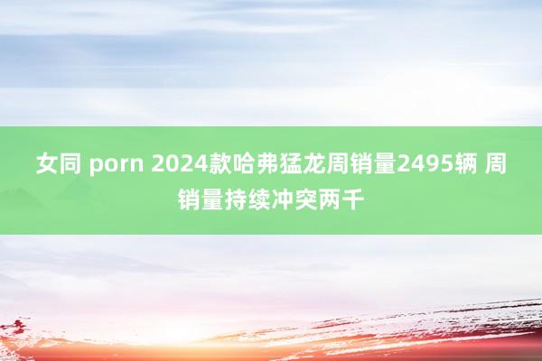 女同 porn 2024款哈弗猛龙周销量2495辆 周销量持续冲突两千