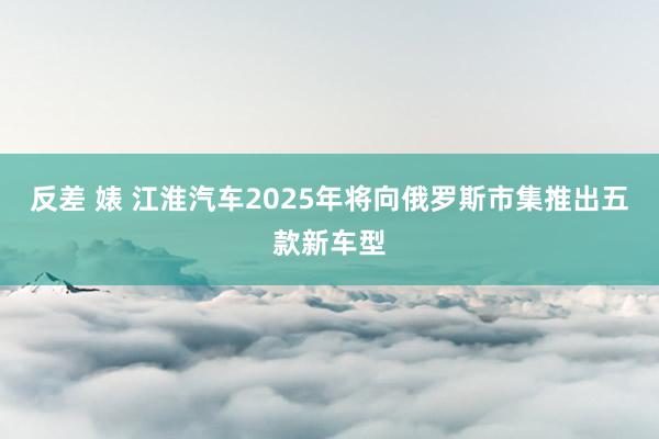 反差 婊 江淮汽车2025年将向俄罗斯市集推出五款新车型