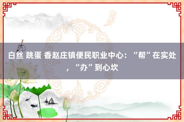 白丝 跳蛋 香赵庄镇便民职业中心：“帮”在实处，“办”到心坎