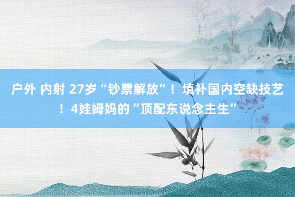 户外 内射 27岁“钞票解放”！填补国内空缺技艺！4娃姆妈的“顶配东说念主生”