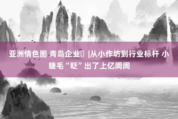 亚洲情色图 青岛企业➕|从小作坊到行业标杆 小睫毛“眨”出了上亿阛阓