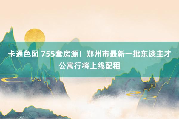 卡通色图 755套房源！郑州市最新一批东谈主才公寓行将上线配租