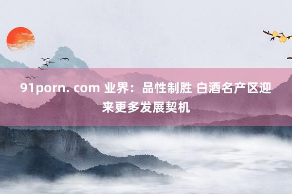 91porn. com 业界：品性制胜 白酒名产区迎来更多发展契机