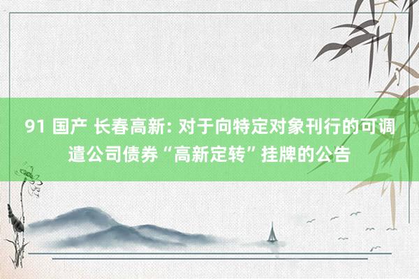 91 国产 长春高新: 对于向特定对象刊行的可调遣公司债券“高新定转”挂牌的公告