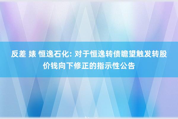 反差 婊 恒逸石化: 对于恒逸转债瞻望触发转股价钱向下修正的指示性公告