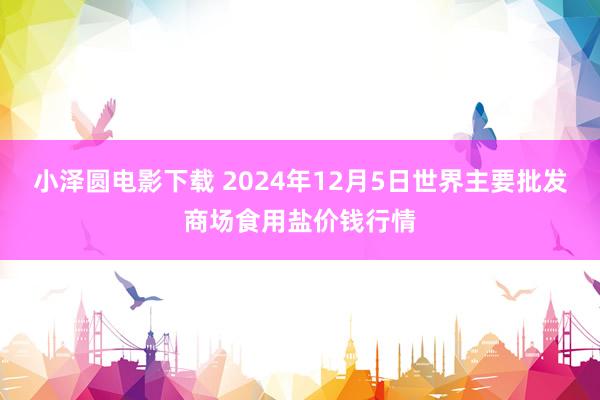 小泽圆电影下载 2024年12月5日世界主要批发商场食用盐价钱行情