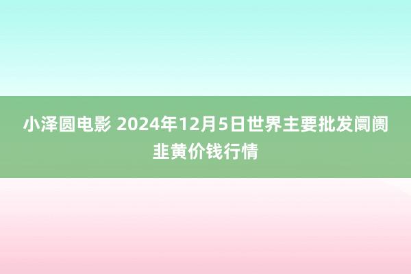 小泽圆电影 2024年12月5日世界主要批发阛阓韭黄价钱行情