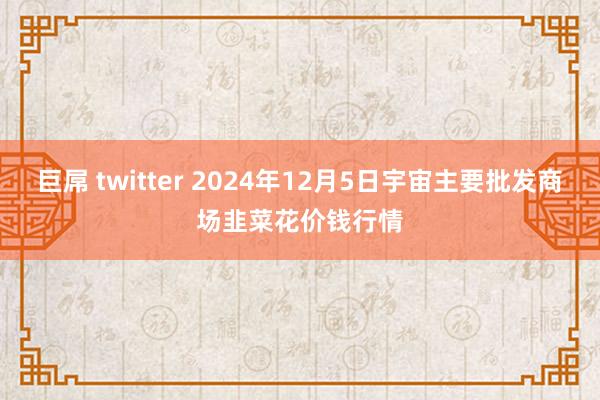 巨屌 twitter 2024年12月5日宇宙主要批发商场韭菜花价钱行情