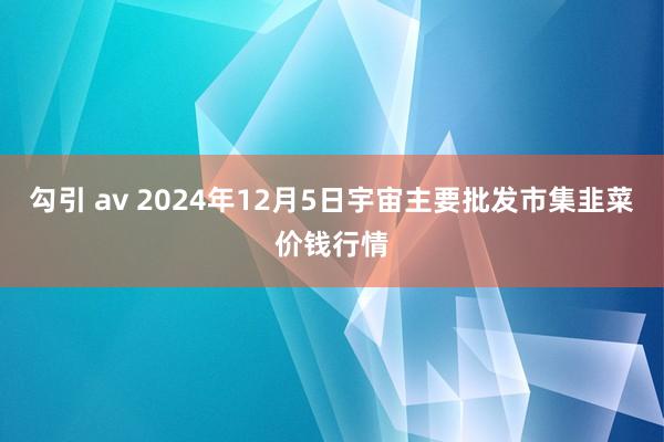 勾引 av 2024年12月5日宇宙主要批发市集韭菜价钱行情