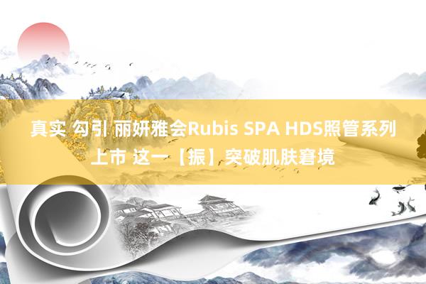 真实 勾引 丽妍雅会Rubis SPA HDS照管系列上市 这一【振】突破肌肤窘境