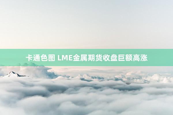 卡通色图 LME金属期货收盘巨额高涨