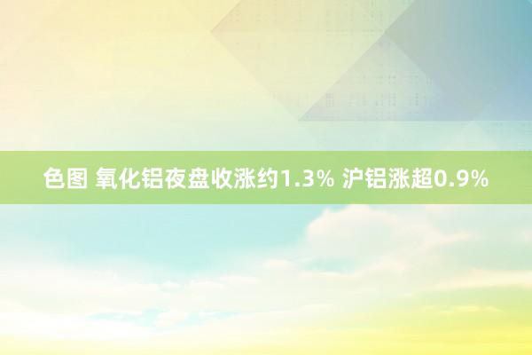 色图 氧化铝夜盘收涨约1.3% 沪铝涨超0.9%