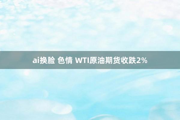 ai换脸 色情 WTI原油期货收跌2%