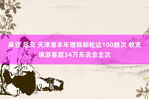 麻豆 足交 天津港本年理睬邮轮达100艘次 收支境游客超34万东说念主次