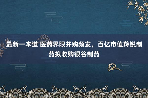 最新一本道 医药界限并购频发，百亿市值羚锐制药拟收购银谷制药