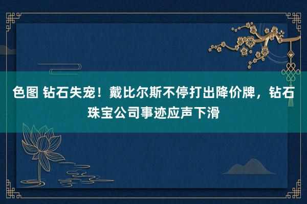 色图 钻石失宠！戴比尔斯不停打出降价牌，钻石珠宝公司事迹应声下滑