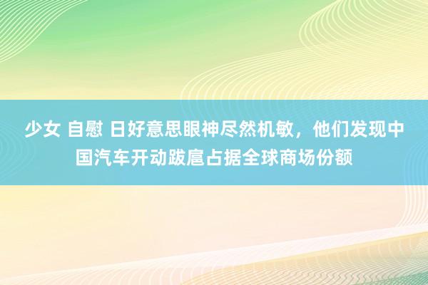 少女 自慰 日好意思眼神尽然机敏，他们发现中国汽车开动跋扈占据全球商场份额