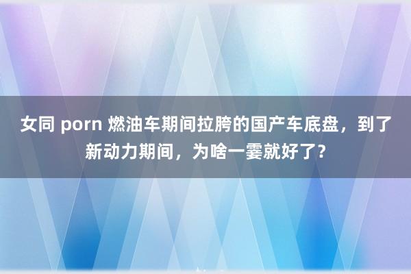 女同 porn 燃油车期间拉胯的国产车底盘，到了新动力期间，为啥一霎就好了？