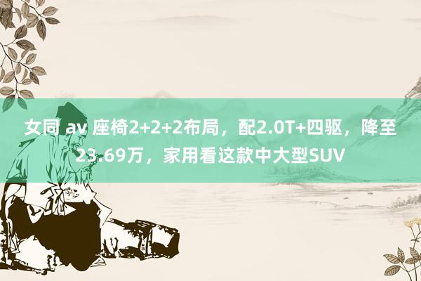 女同 av 座椅2+2+2布局，配2.0T+四驱，降至23.69万，家用看这款中大型SUV