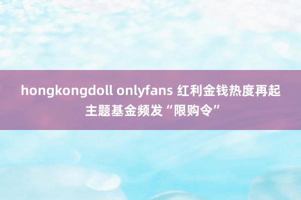 hongkongdoll onlyfans 红利金钱热度再起 主题基金频发“限购令”