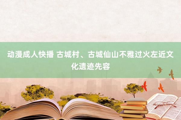 动漫成人快播 古城村、古城仙山不雅过火左近文化遗迹先容