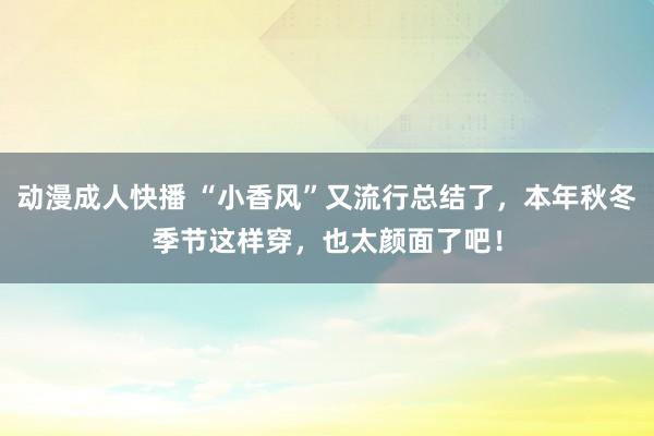 动漫成人快播 “小香风”又流行总结了，本年秋冬季节这样穿，也太颜面了吧！