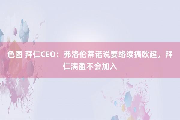 色图 拜仁CEO：弗洛伦蒂诺说要络续搞欧超，拜仁满盈不会加入