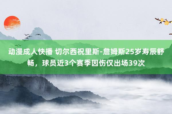 动漫成人快播 切尔西祝里斯-詹姆斯25岁寿辰舒畅，球员近3个赛季因伤仅出场39次