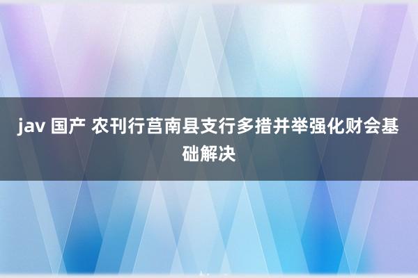 jav 国产 农刊行莒南县支行多措并举强化财会基础解决