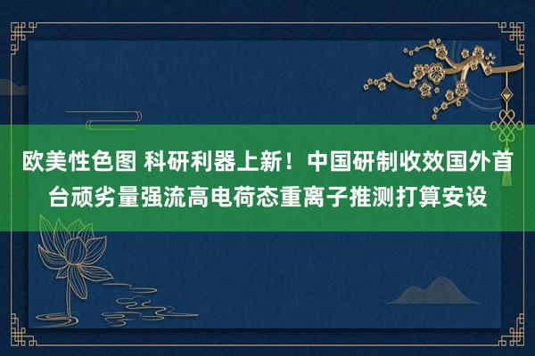 欧美性色图 科研利器上新！中国研制收效国外首台顽劣量强流高电荷态重离子推测打算安设