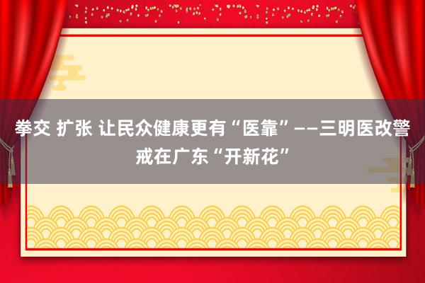 拳交 扩张 让民众健康更有“医靠”——三明医改警戒在广东“开新花”