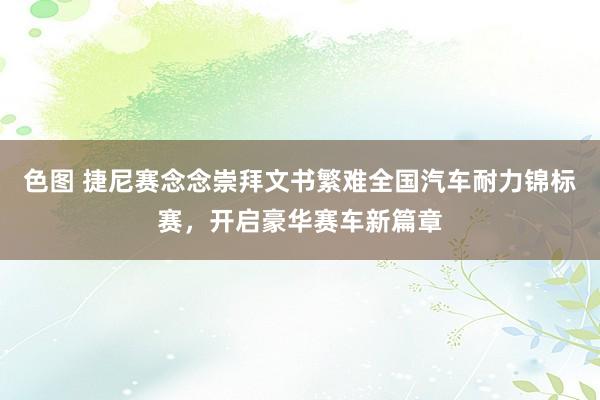 色图 捷尼赛念念崇拜文书繁难全国汽车耐力锦标赛，开启豪华赛车新篇章