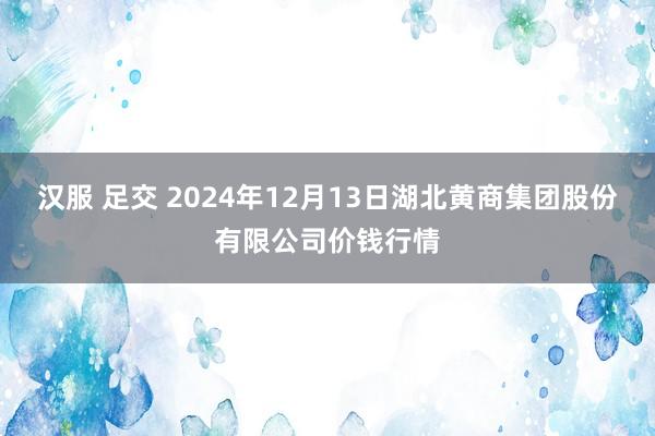 汉服 足交 2024年12月13日湖北黄商集团股份有限公司价钱行情