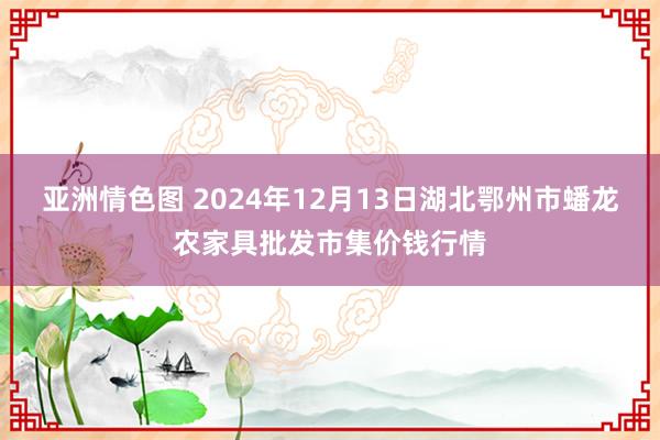 亚洲情色图 2024年12月13日湖北鄂州市蟠龙农家具批发市集价钱行情