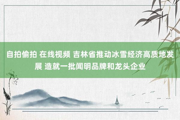 自拍偷拍 在线视频 吉林省推动冰雪经济高质地发展 造就一批闻明品牌和龙头企业