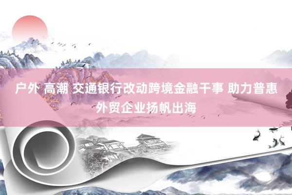 户外 高潮 交通银行改动跨境金融干事 助力普惠外贸企业扬帆出海