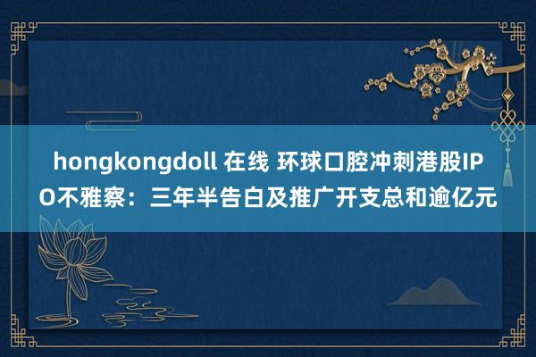 hongkongdoll 在线 环球口腔冲刺港股IPO不雅察：三年半告白及推广开支总和逾亿元