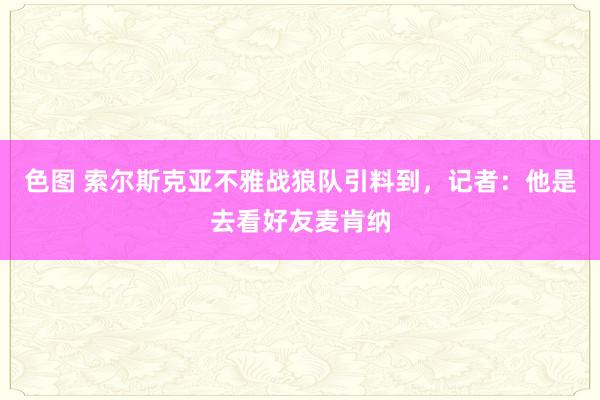 色图 索尔斯克亚不雅战狼队引料到，记者：他是去看好友麦肯纳