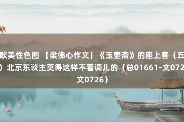 欧美性色图 【梁佛心作文】《玉壶斋》的座上客（五十）北京东谈主莫得这样不着调儿的（总01661-文0726）