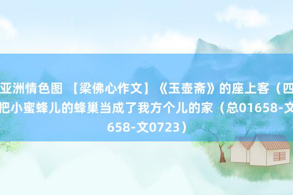 亚洲情色图 【梁佛心作文】《玉壶斋》的座上客（四十七）把小蜜蜂儿的蜂巢当成了我方个儿的家（总01658-文0723）